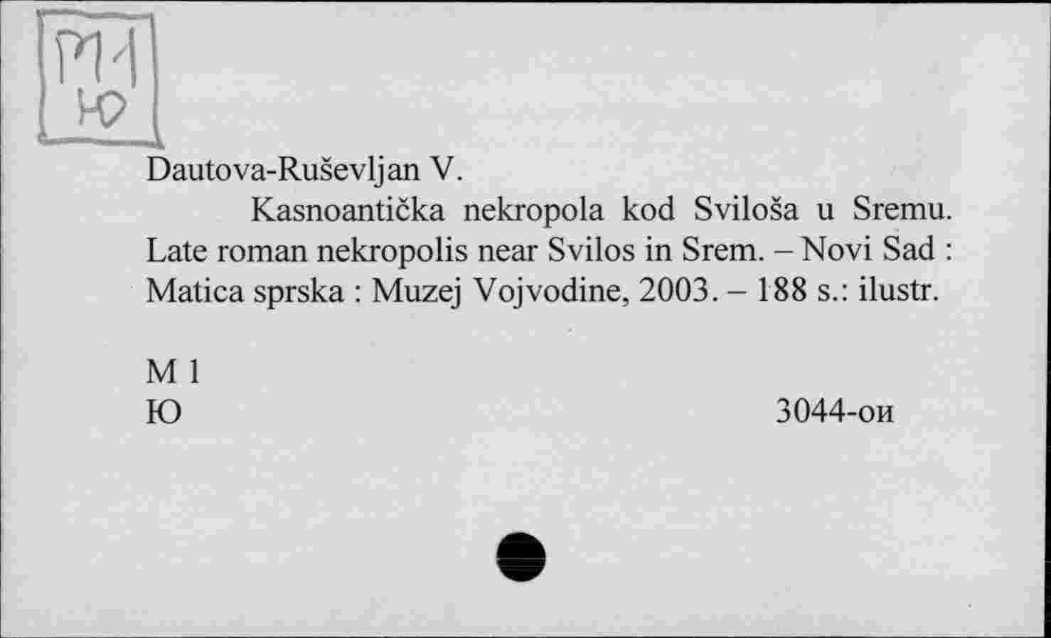 ﻿Dautova-Rusevljan V.
Kasnoanticka nekropola kod Svilosa u Sremu. Late roman nekropolis near Svilos in Srem. - Novi Sad : Matica sprska : Muzej Vojvodine, 2003. - 188 s.: ilustr.
M 1 Ю
3044-ои